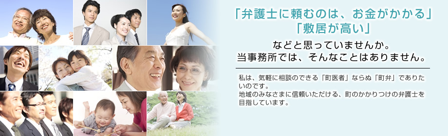 「弁護士に頼むのは、お金がかかる」「敷居が高い」などと思っていませんか。当事務所では、そんなことはありません。