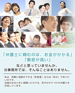 「弁護士に頼むのは、お金がかかる」「敷居が高い」などと思っていませんか。当事務所では、そんなことはありません。